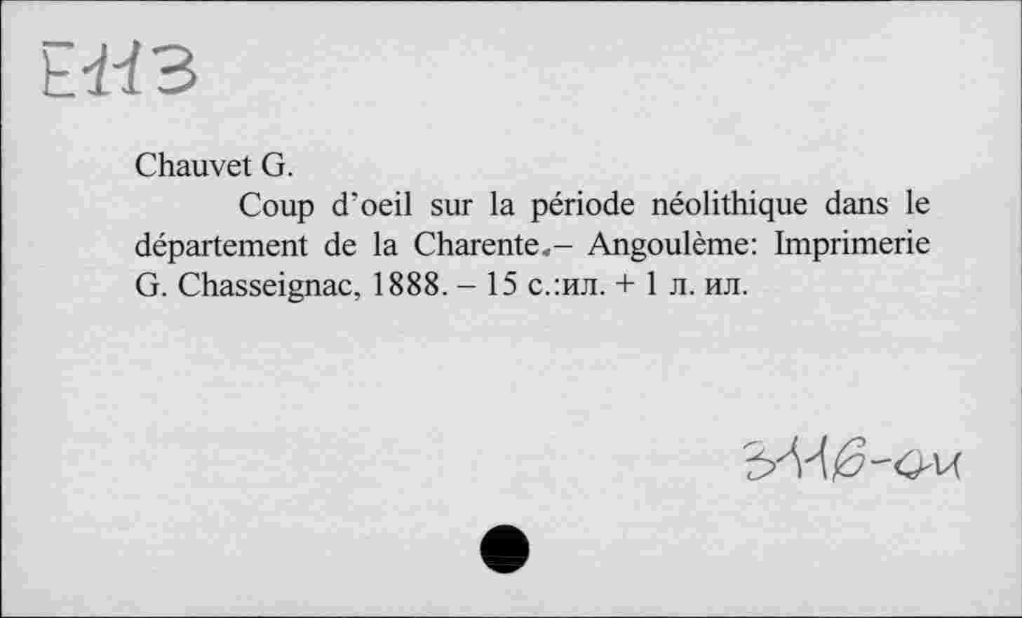 ﻿
Chauvet G.
Coup d’oeil sur la période néolithique dans le département de la Charente.- Angoulême: Imprimerie G. Chasseignac, 1888. - 15 с.:ил. + 1 л. ил.
